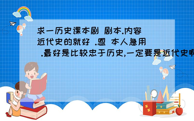 求一历史课本剧 剧本.内容 近代史的就好 .恩 本人急用 .最好是比较忠于历史,一定要是近代史啊!如果好的话我一定加分加分!