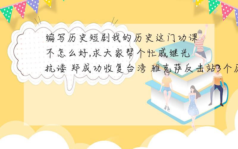 编写历史短剧我的历史这门功课不怎么好,求大家帮个忙戚继光抗诿 郑成功收复台湾 雅克萨反击站3个历史事件,选择其中一个编成历史短剧,时间不超过5分钟,剧中的人物8个以下,最好是5个,要