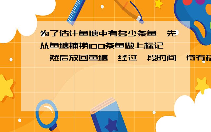 为了估计鱼塘中有多少条鱼,先从鱼塘捕捞100条鱼做上标记,然后放回鱼塘,经过一段时间,待有标记的鱼完全混合于鱼群后,又捕捞了两次,第一次捕捞了200条鱼,其中有24条有标记,第二次捕捞了220