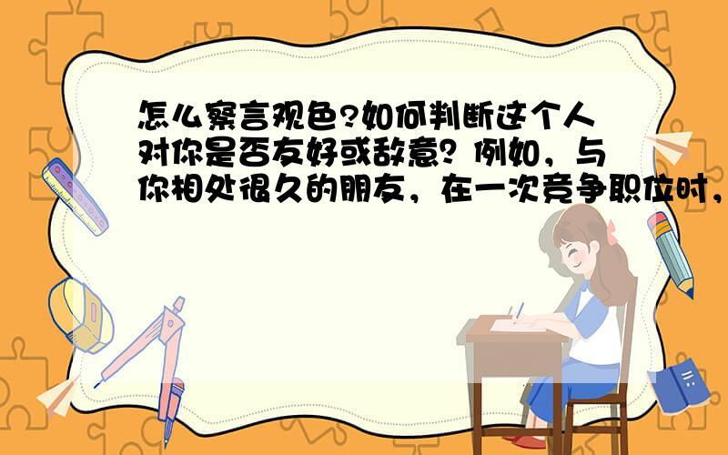 怎么察言观色?如何判断这个人对你是否友好或敌意？例如，与你相处很久的朋友，在一次竞争职位时，我竞争班长（原班长德高望重），被朋友损，压根不可能，我没仔细观察有几人投了票