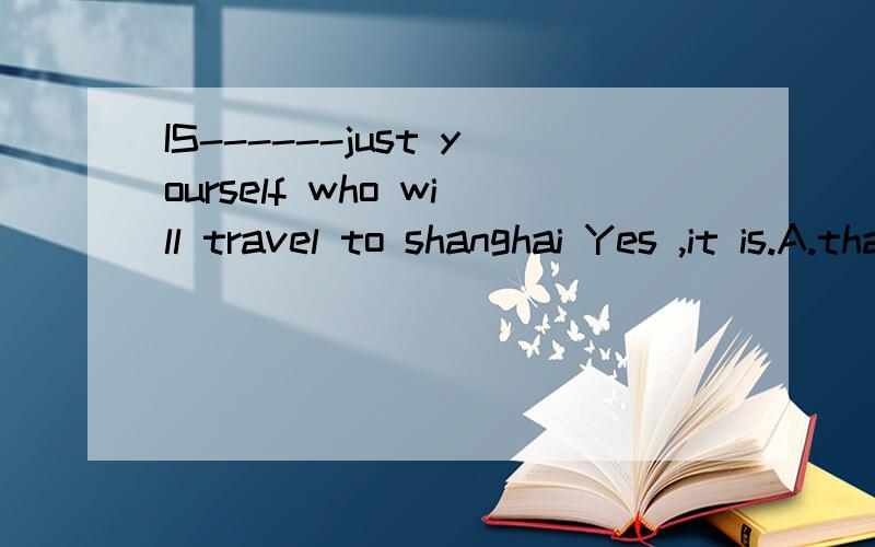 IS------just yourself who will travel to shanghai Yes ,it is.A.that B.it C.this 为什么?