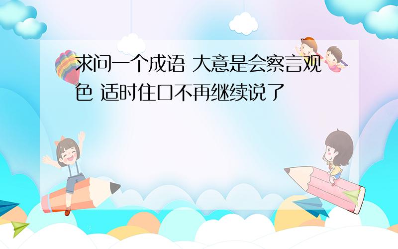 求问一个成语 大意是会察言观色 适时住口不再继续说了