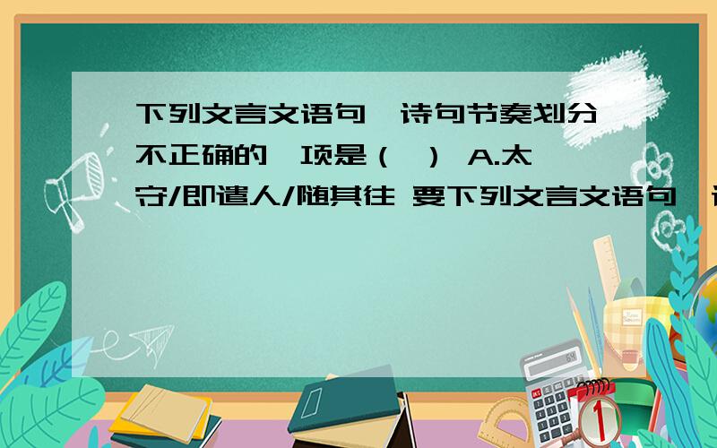 下列文言文语句、诗句节奏划分不正确的一项是（ ） A.太守/即遣人/随其往 要下列文言文语句、诗句节奏划分不正确的一项是（      ） A.太守/即遣人/随其往 要把错的那一项改过来哦!