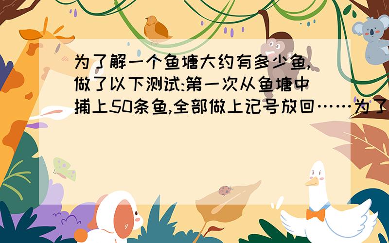 为了解一个鱼塘大约有多少鱼,做了以下测试:第一次从鱼塘中捕上50条鱼,全部做上记号放回……为了解一个鱼塘大约有多少鱼,做了以下测试：第一次从鱼塘中捕上50条鱼,全部做上记号放回.过