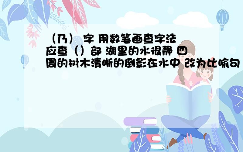 （乃） 字 用数笔画查字法 应查（）部 湖里的水很静 四周的树木清晰的倒影在水中 改为比喻句