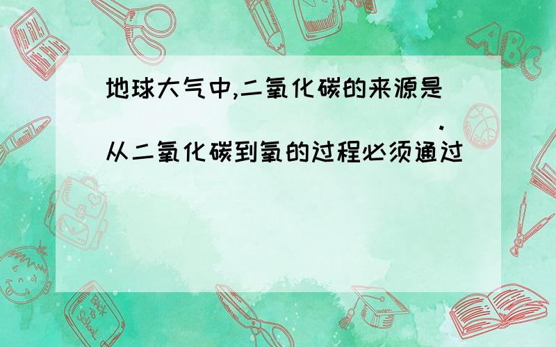 地球大气中,二氧化碳的来源是_____________.从二氧化碳到氧的过程必须通过______的_________来完成.在碳一氧平衡中,人类的作用与地位和图中的_______________最接近,理由是__________________________________