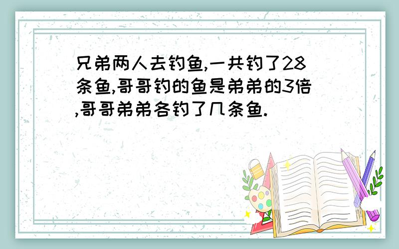 兄弟两人去钓鱼,一共钓了28条鱼,哥哥钓的鱼是弟弟的3倍,哥哥弟弟各钓了几条鱼.