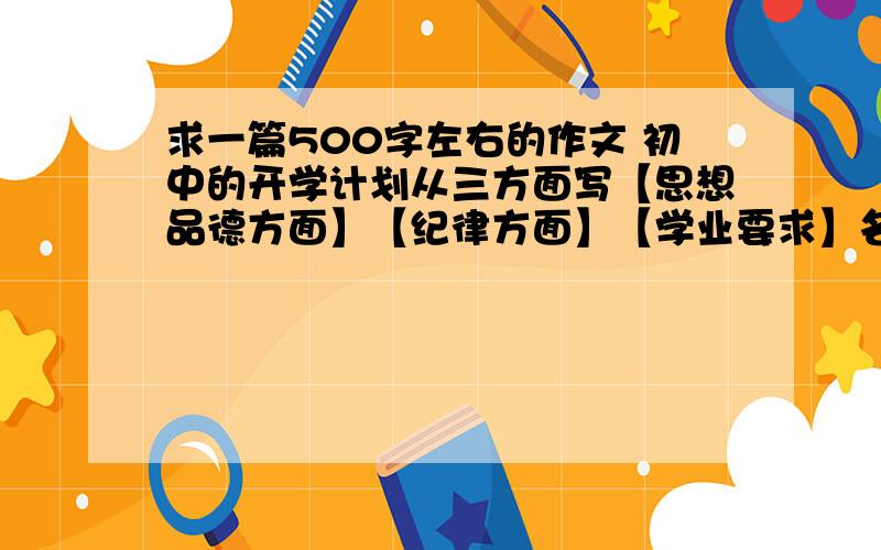 求一篇500字左右的作文 初中的开学计划从三方面写【思想品德方面】【纪律方面】【学业要求】名字叫新学期初中的计划