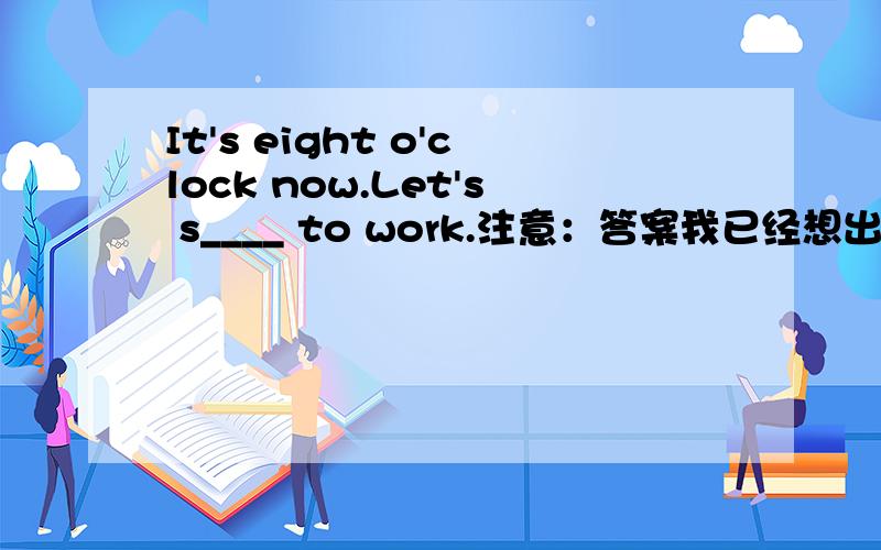 It's eight o'clock now.Let's s____ to work.注意：答案我已经想出来了，谁来答一下，给采纳，实在没人答管理员你就把它删了吧。