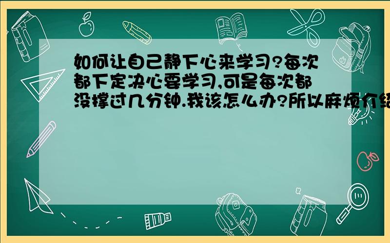 如何让自己静下心来学习?每次都下定决心要学习,可是每次都没撑过几分钟.我该怎么办?所以麻烦介绍几个详细点的方法,