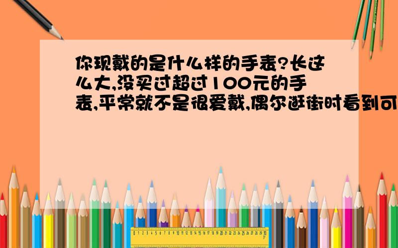 你现戴的是什么样的手表?长这么大,没买过超过100元的手表,平常就不是很爱戴,偶尔逛街时看到可爱的或喜欢的款式就随手买来放着,当然价格都蛮便宜的.几十块的装饰用表罢了.BF这次从奥地