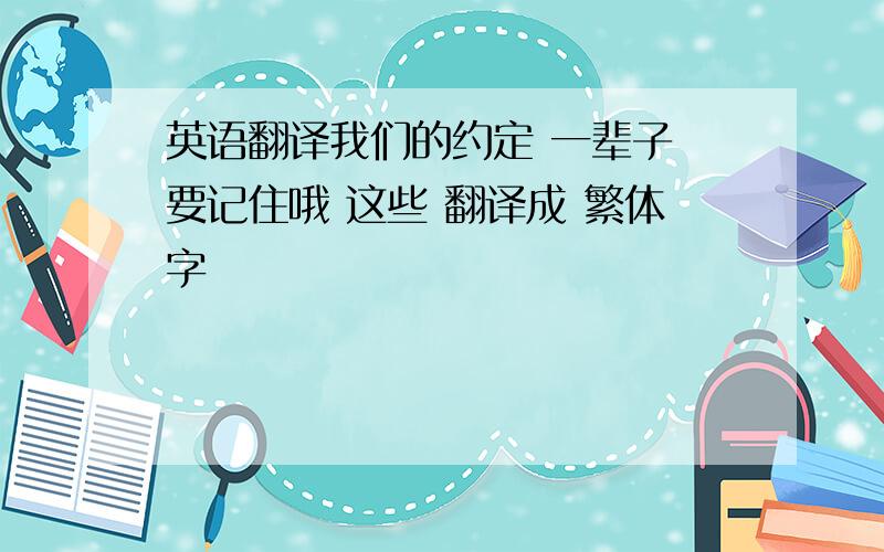 英语翻译我们的约定 一辈子 要记住哦 这些 翻译成 繁体字