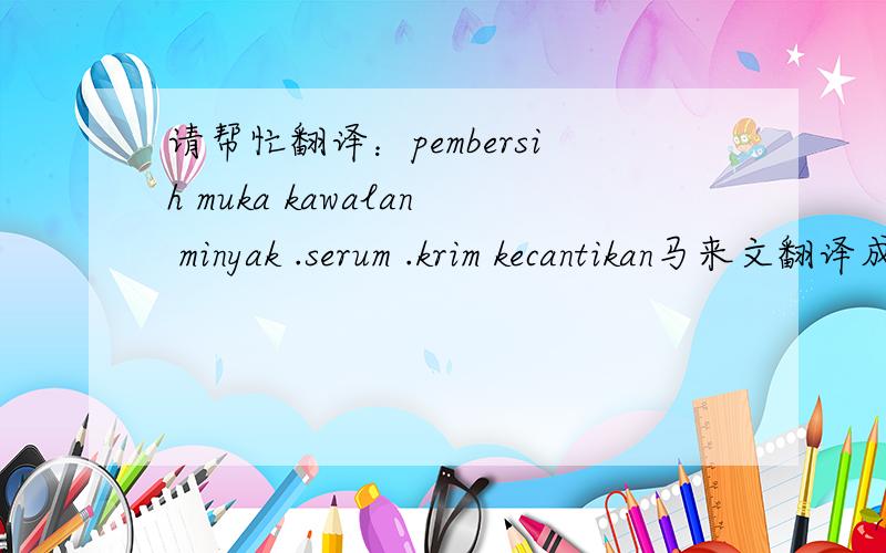 请帮忙翻译：pembersih muka kawalan minyak .serum .krim kecantikan马来文翻译成中文