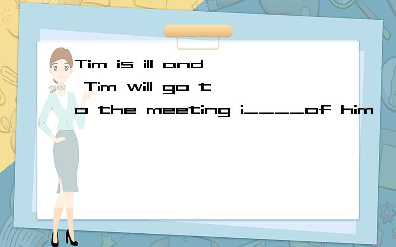 Tim is ill and Tim will go to the meeting i____of him