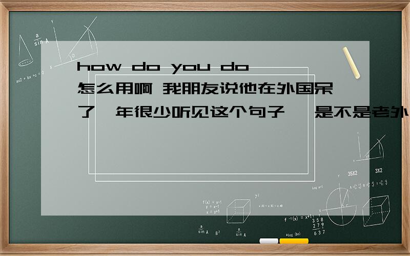 how do you do 怎么用啊 我朋友说他在外国呆了一年很少听见这个句子 ,是不是老外不喜欢用啊还有啊 我就在初一的课文上见过这个句子,后来学习中就再也没有见过别人用过了.是不是这个句子