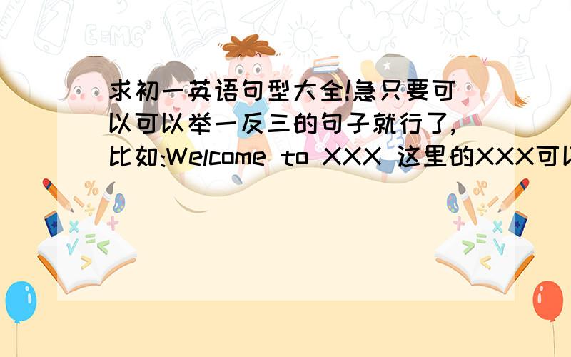 求初一英语句型大全!急只要可以可以举一反三的句子就行了,比如:Welcome to XXX 这里的XXX可以写很多地名,可以可以举一反三的句子就行了,至少要50个啊!一个一分!别给我写高中和大学的!还有,