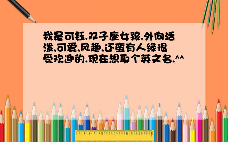 我是可钰.双子座女孩.外向活泼,可爱,风趣,还蛮有人缘很受欢迎的.现在想取个英文名.^^