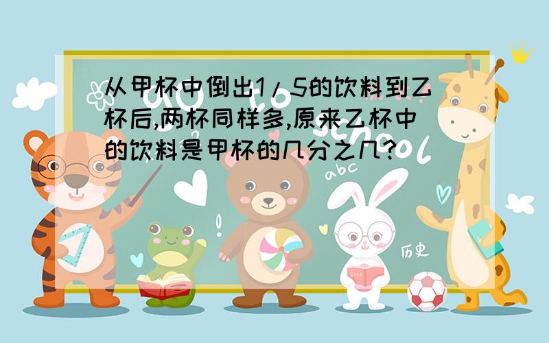从甲杯中倒出1/5的饮料到乙杯后,两杯同样多,原来乙杯中的饮料是甲杯的几分之几?