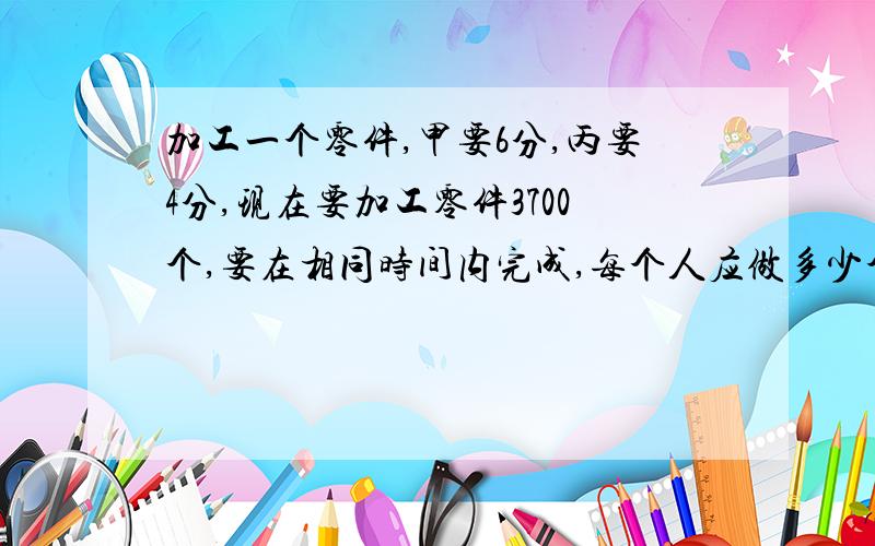 加工一个零件,甲要6分,丙要4分,现在要加工零件3700个,要在相同时间内完成,每个人应做多少个