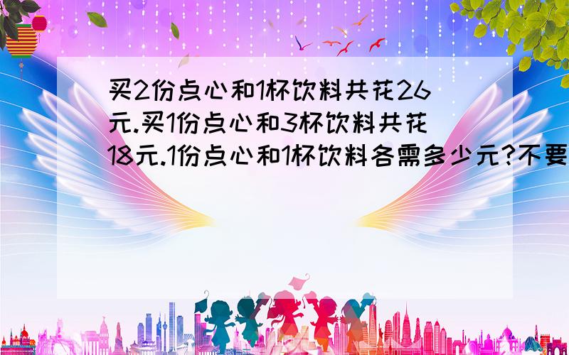 买2份点心和1杯饮料共花26元.买1份点心和3杯饮料共花18元.1份点心和1杯饮料各需多少元?不要...买2份点心和1杯饮料共花26元.买1份点心和3杯饮料共花18元.1份点心和1杯饮料各需多少元?不要用