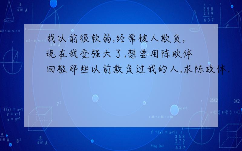 我以前很软弱,经常被人欺负,现在我变强大了,想要用陈欧体回敬那些以前欺负过我的人,求陈欧体.