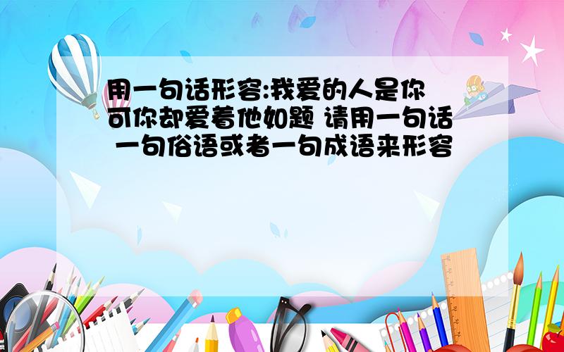 用一句话形容:我爱的人是你 可你却爱着他如题 请用一句话 一句俗语或者一句成语来形容