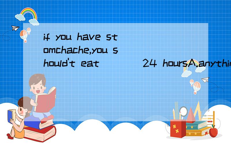 if you have stomchache,you should't eat ___ 24 hoursA.anything for B.something C.something at D.anything in