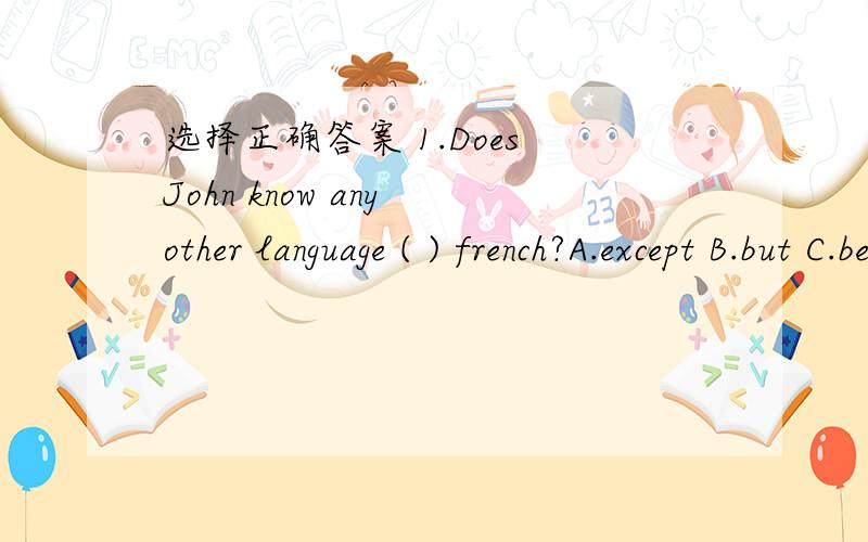 选择正确答案 1.Does John know any other language ( ) french?A.except B.but C.besides D.beside2.The doctor will be free( ).A.10 minutes B.after 10 minutes C.in 10 minutes D.10 minutes after3.They went there on foot ( ) by bus.A.on stead of B.ins