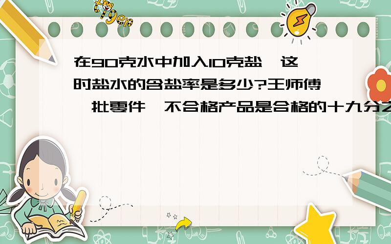 在90克水中加入10克盐,这时盐水的含盐率是多少?王师傅一批零件,不合格产品是合格的十九分之一,后来从合格中发现2个不合格的产品,这是算出产品的合格率是94%,合格产品共有多少个?