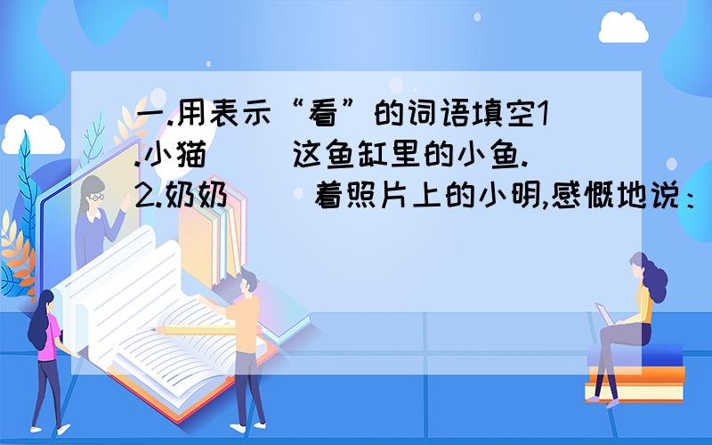 一.用表示“看”的词语填空1.小猫（ ）这鱼缸里的小鱼.2.奶奶（ ）着照片上的小明,感慨地说：“这孩子又长高了!”3.我们透过飞机的舷窗,（ ）着大地.4.他（ ）朋友离去的背影.二.用包含