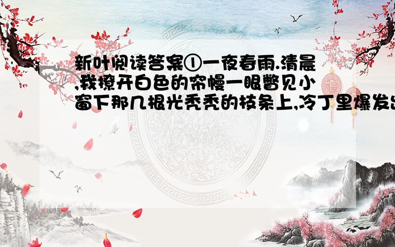 新叶阅读答案①一夜春雨.清晨,我撩开白色的帘幔一眼瞥见小窗下那几根光秃秃的枝条上,冷丁里爆发出些淡绿、鹅黄色的嫩芽.“新叶!”我不由眼睛唰地一亮.惊喜地叫出声来.陡然觉得一阵清