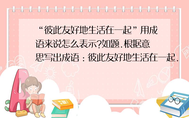 “彼此友好地生活在一起”用成语来说怎么表示?如题.根据意思写出成语：彼此友好地生活在一起.