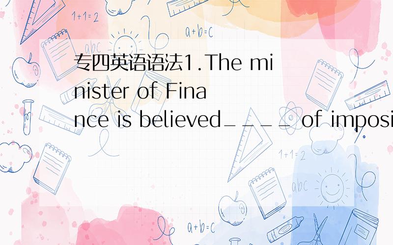 专四英语语法1.The minister of Finance is believed____ of imposing new taxes to raise extra revenue.A.that he is thinking B.to be thinking这题应该选B A为什么不对呢?2.Issues of price,place,promotion,and product__are conventional concer