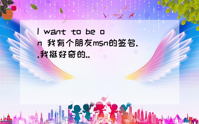 I want to be on 我有个朋友msn的签名..我挺好奇的..