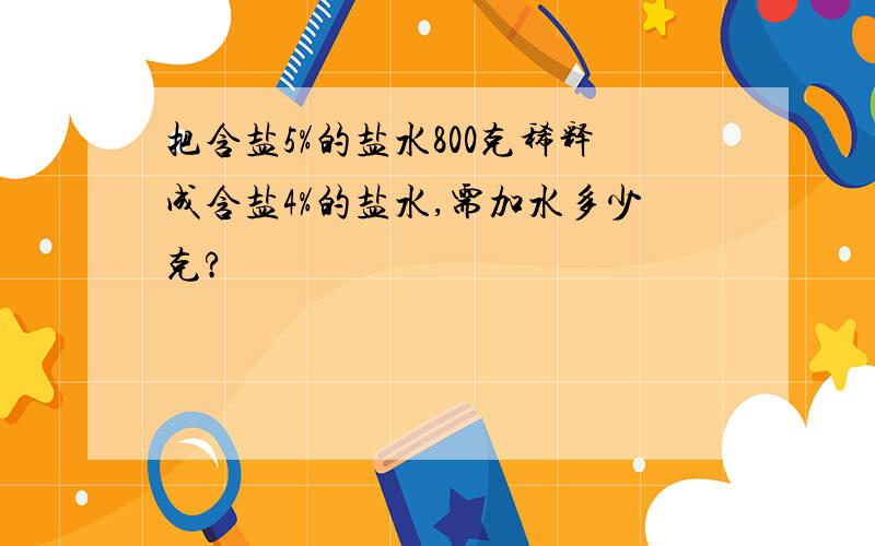 把含盐5%的盐水800克稀释成含盐4%的盐水,需加水多少克?