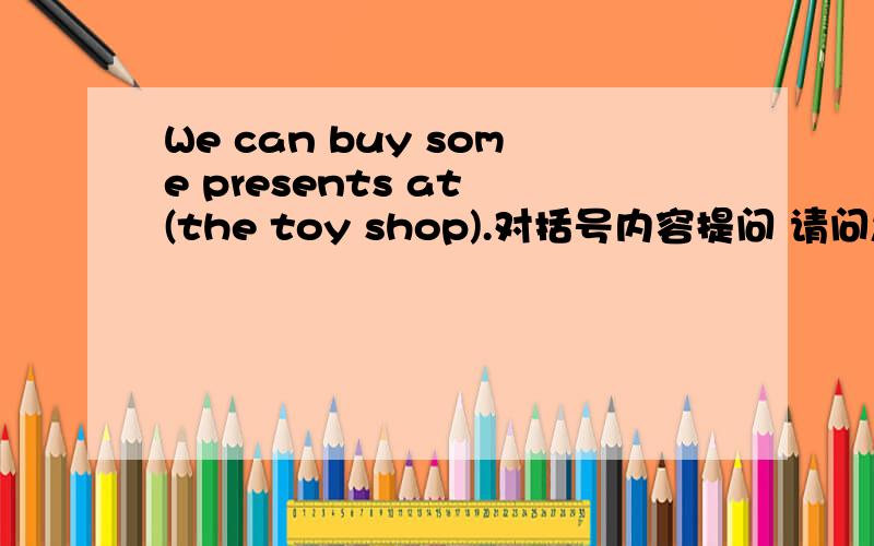 We can buy some presents at (the toy shop).对括号内容提问 请问怎么写啊