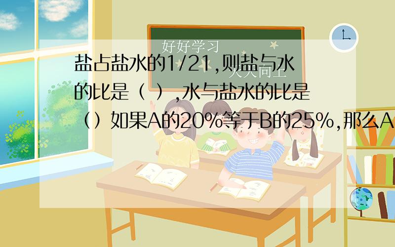 盐占盐水的1/21,则盐与水的比是（ ）,水与盐水的比是（）如果A的20％等于B的25％,那么A:B＝（  ）.大圆的周长是小圆周长的1.5倍,大圆的面积是小圆面积的（ ）%.