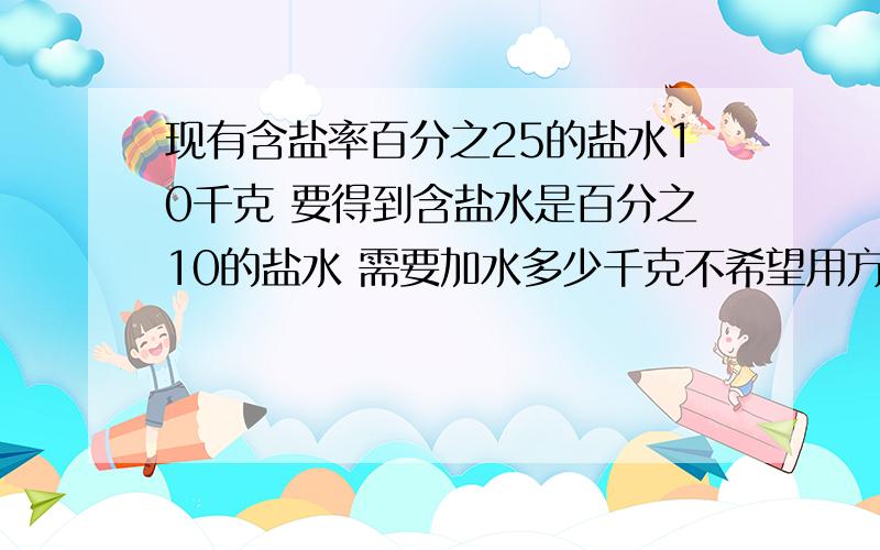 现有含盐率百分之25的盐水10千克 要得到含盐水是百分之10的盐水 需要加水多少千克不希望用方程,要算式