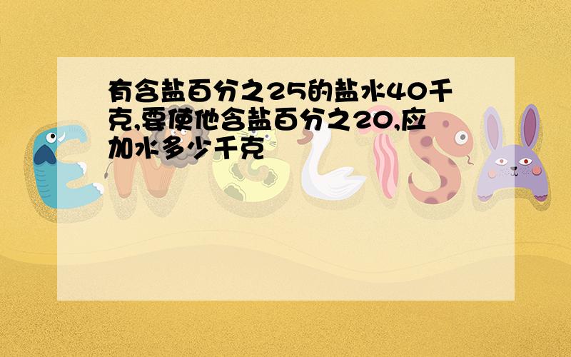 有含盐百分之25的盐水40千克,要使他含盐百分之20,应加水多少千克