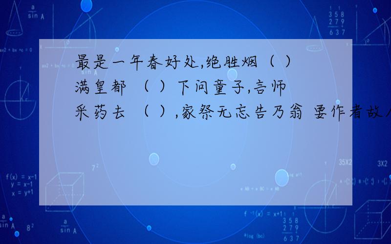 最是一年春好处,绝胜烟（ ）满皇都 （ ）下问童子,言师采药去 （ ）,家祭无忘告乃翁 要作者故人西辞黄鹤楼,烟花三月下扬州春风又绿江南岸,明月何时照我还遥知兄弟登高处,遍插（ ）少一