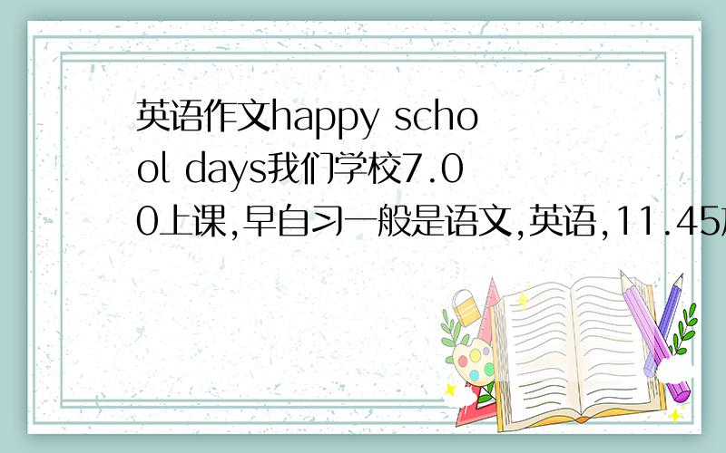 英语作文happy school days我们学校7.00上课,早自习一般是语文,英语,11.45放学,下午2.00上课,三节课后休息45分钟,上最后一节晚自习,6.20放学需要中文翻译