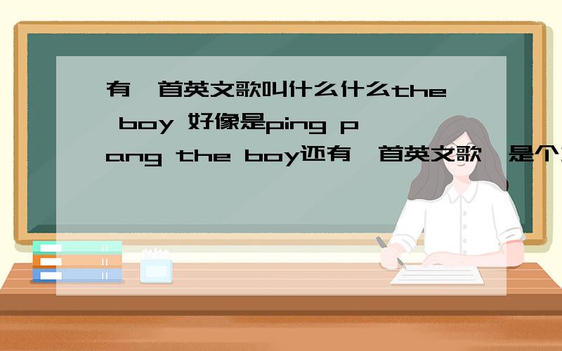 有一首英文歌叫什么什么the boy 好像是ping pang the boy还有一首英文歌,是个女的唱的,比较柔和的,应该是好几年前的歌了,因为没有具体歌词,所以比较难找