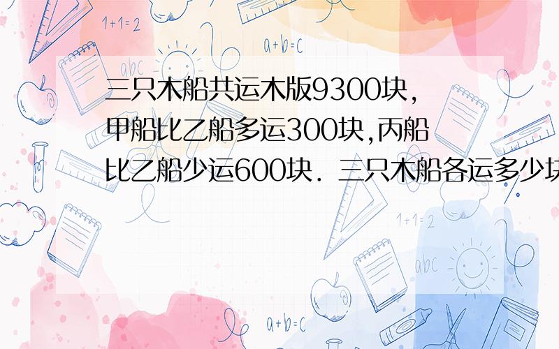 三只木船共运木版9300块,甲船比乙船多运300块,丙船比乙船少运600块．三只木船各运多少块?急算式