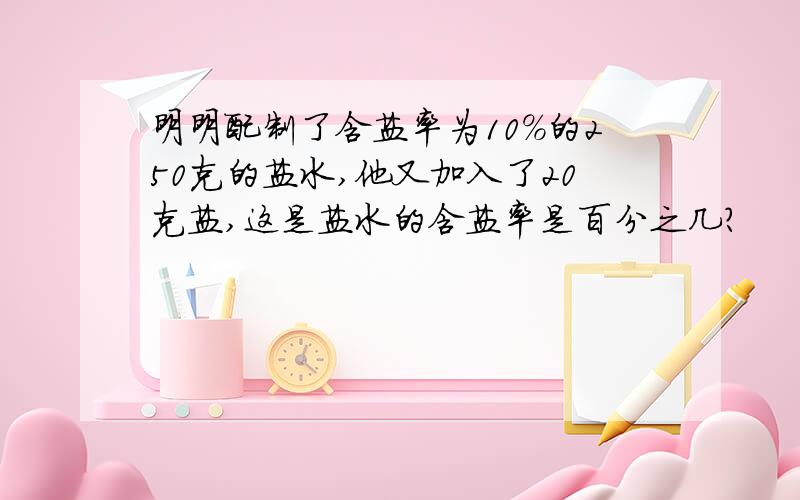 明明配制了含盐率为10%的250克的盐水,他又加入了20克盐,这是盐水的含盐率是百分之几?