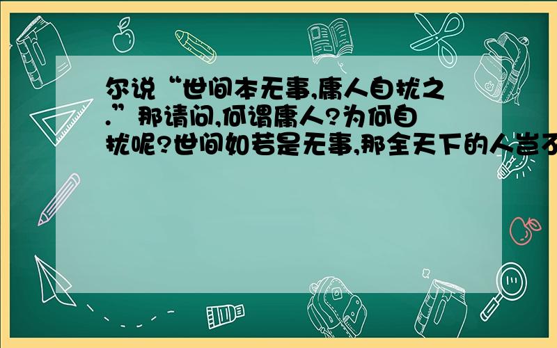 尔说“世间本无事,庸人自扰之.”那请问,何谓庸人?为何自扰呢?世间如若是无事,那全天下的人岂不都和佛一样了?又何来的,庸人这一说呢?【表跟我说杞人忧天这个典故·····】