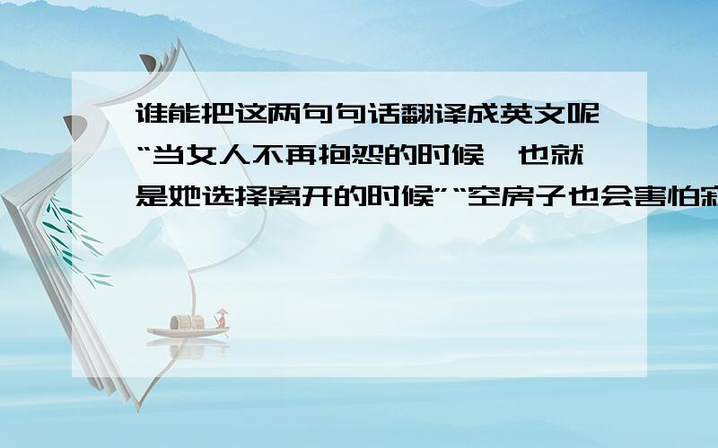 谁能把这两句句话翻译成英文呢“当女人不再抱怨的时候,也就是她选择离开的时候”“空房子也会害怕寂寞