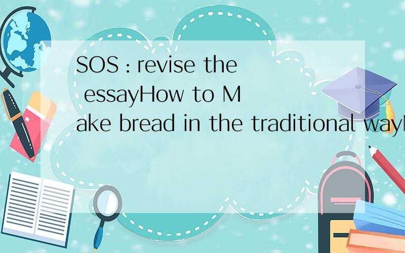 SOS：revise the essayHow to Make bread in the traditional wayNowadays,bread has become more and more popular among people.And its price has risen because of its popularity.But,do you know that,you can bake it in your own home?And it is very easy.Let