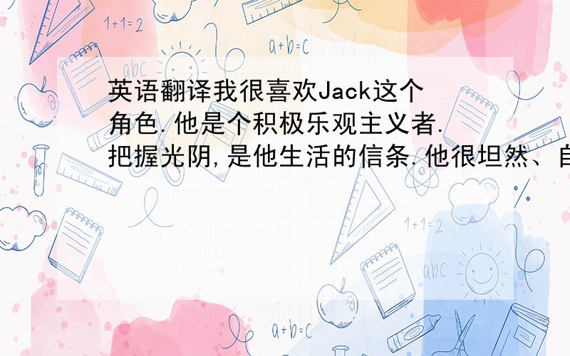 英语翻译我很喜欢Jack这个角色.他是个积极乐观主义者.把握光阴,是他生活的信条.他很坦然、自信、积极、善良,不论遇到什么危险的境况都会积极主动的去面对,不迟疑、退缩,而是果断的解