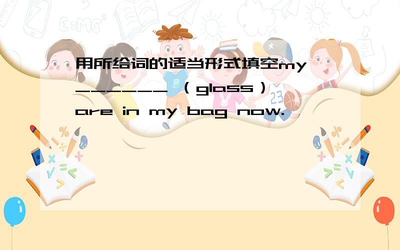 用所给词的适当形式填空my ______ （glass）are in my bag now.