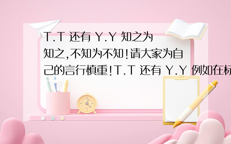 T.T 还有 Y.Y 知之为知之,不知为不知!请大家为自己的言行慎重!T.T 还有 Y.Y 例如在标题中,写给 “Y.Y的话” 等等 ,我认为这好像是个称呼!